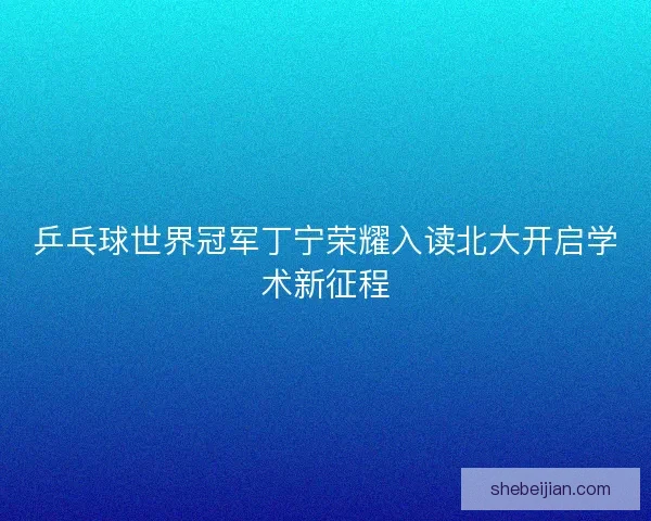 乒乓球世界冠军丁宁荣耀入读北大开启学术新征程
