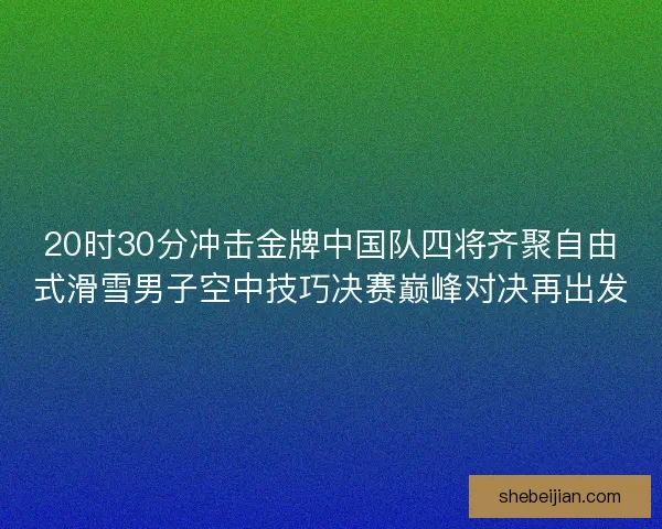20时30分冲击金牌中国队四将齐聚自由式滑雪男子空中技巧决赛巅峰对决再出发