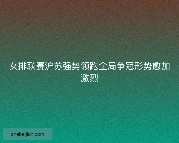 女排联赛沪苏强势领跑全局争冠形势愈加激烈