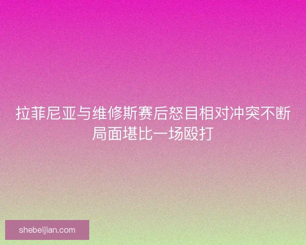 拉菲尼亚与维修斯赛后怒目相对冲突不断局面堪比一场殴打