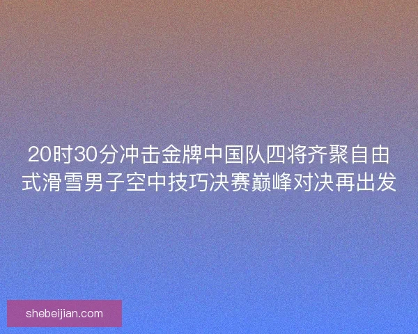 20时30分冲击金牌中国队四将齐聚自由式滑雪男子空中技巧决赛巅峰对决再出发