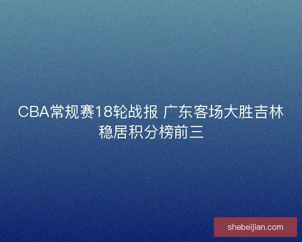CBA常规赛18轮战报 广东客场大胜吉林稳居积分榜前三