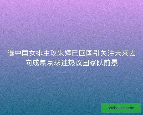 曝中国女排主攻朱婷已回国引关注未来去向成焦点球迷热议国家队前景