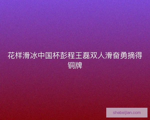 花样滑冰中国杯彭程王磊双人滑奋勇摘得铜牌