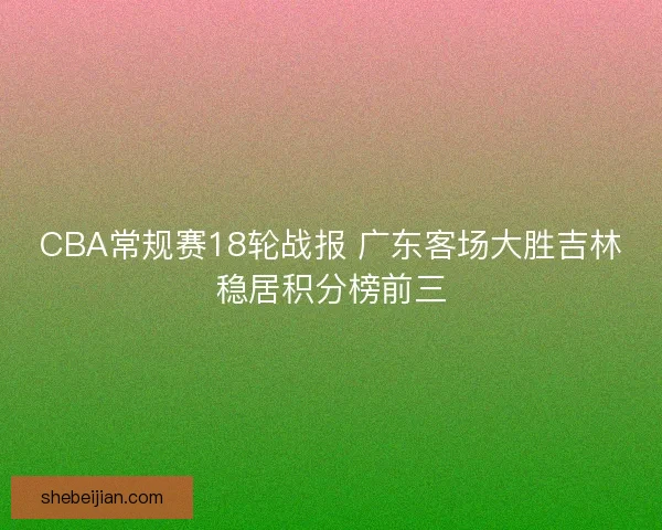 CBA常规赛18轮战报 广东客场大胜吉林稳居积分榜前三
